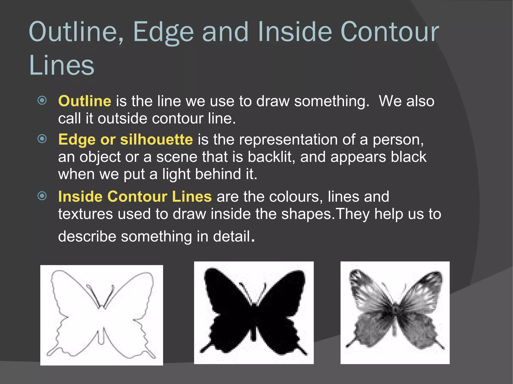 Outline, Edge and Inside Contour Lines Outline  is the line we use to draw something.  We also call it outside contour line. Edge or silhouette  is the representation of a person, an object or a scene that is backlit, and appears black when we put a light behind it. Inside Contour Lines  are the colours, lines and textures used to draw inside the shapes.They help us to describe something in detail . 