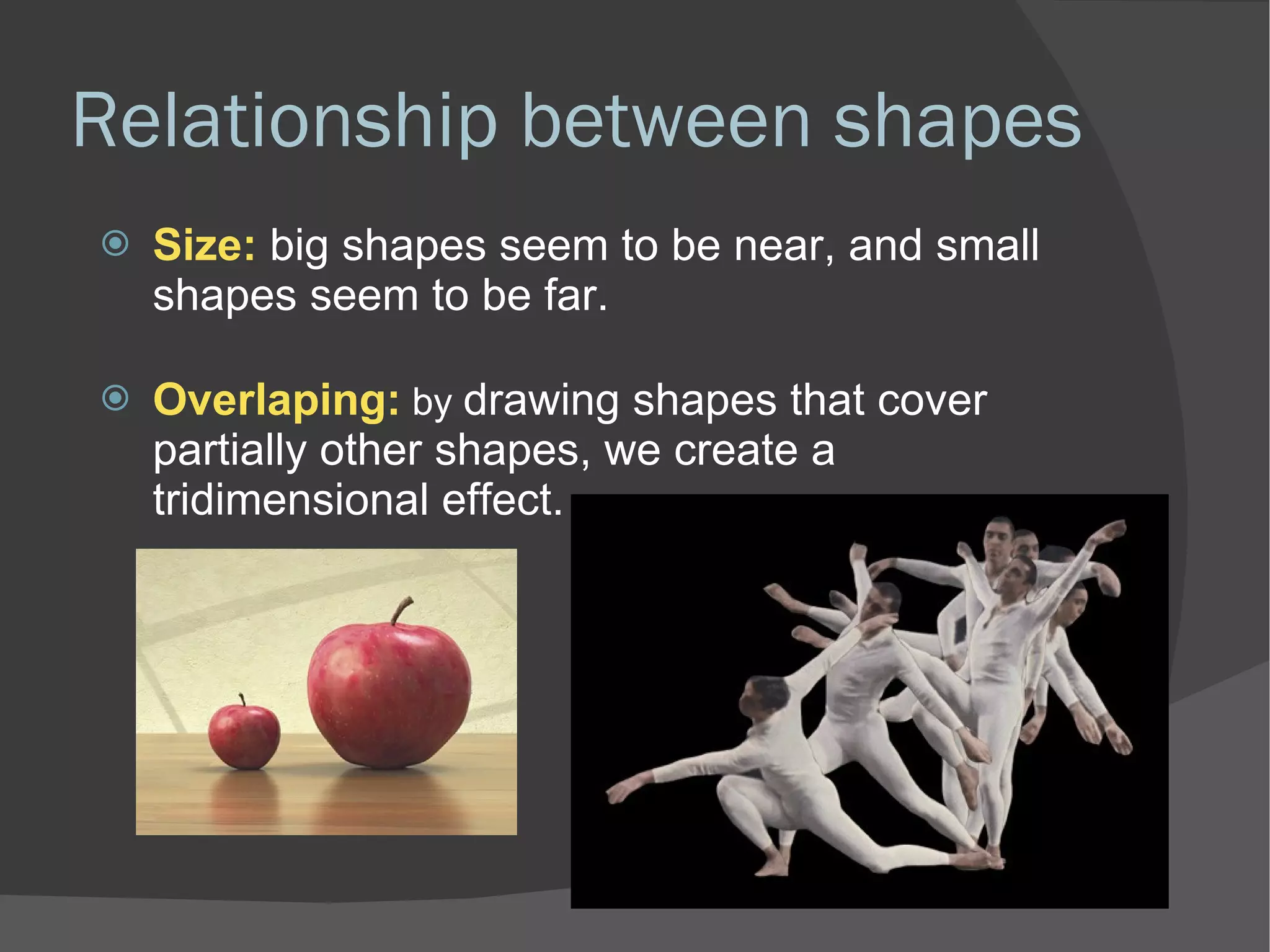 Relationship between shapes Size:  big shapes seem to be near, and small shapes seem to be far.  Overlaping:  by  drawing shapes that cover partially other shapes, we create a tridimensional effect.  