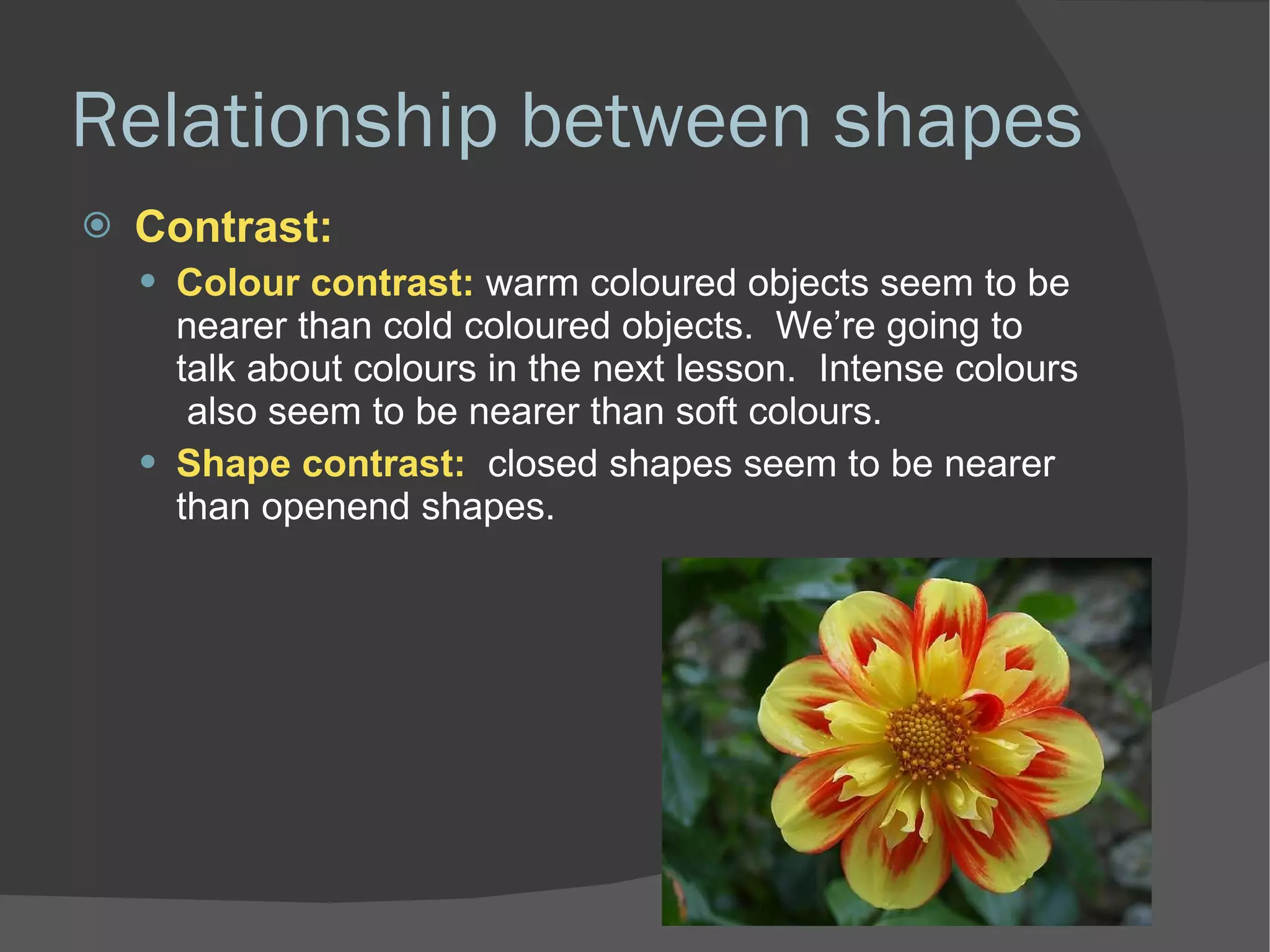 Relationship between shapes Contrast: Colour contrast:  warm coloured objects seem to be nearer than cold coloured objects.  We’re going to talk about colours in the next lesson.  Intense colours  also seem to be nearer than soft colours. Shape contrast:  closed shapes seem to be nearer than openend shapes. 