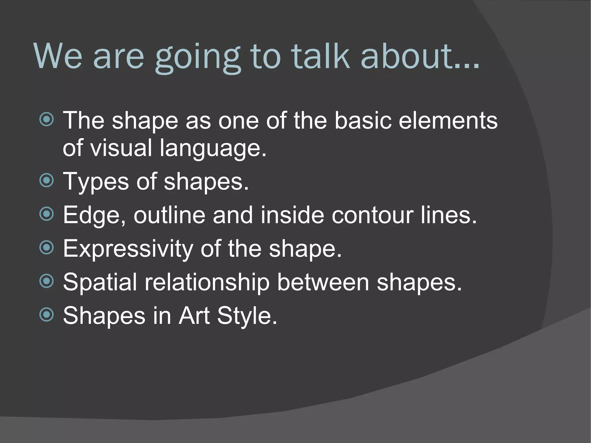 We are going to talk about... The shape as one of the basic elements of visual language. Types of shapes. Edge, outline and inside contour lines. Expressivity of the shape. Spatial relationship between shapes. Shapes in Art Style. 