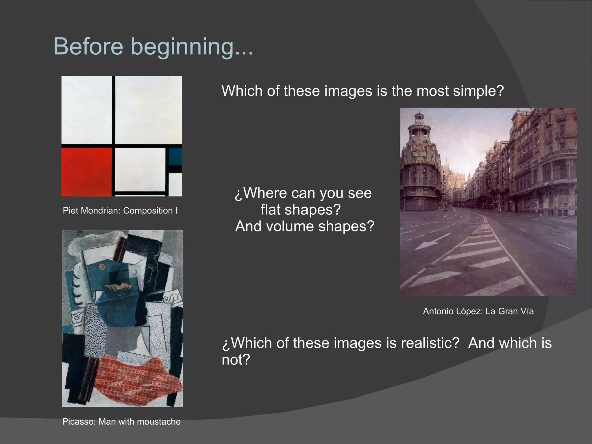 Before beginning... Which of these images is the most simple? ¿Where can you see  flat shapes?  And volume shapes? ¿Which of these images is realistic?  And which is not? Piet Mondrian: Composition I Picasso: Man with moustache Antonio López: La Gran Vía 