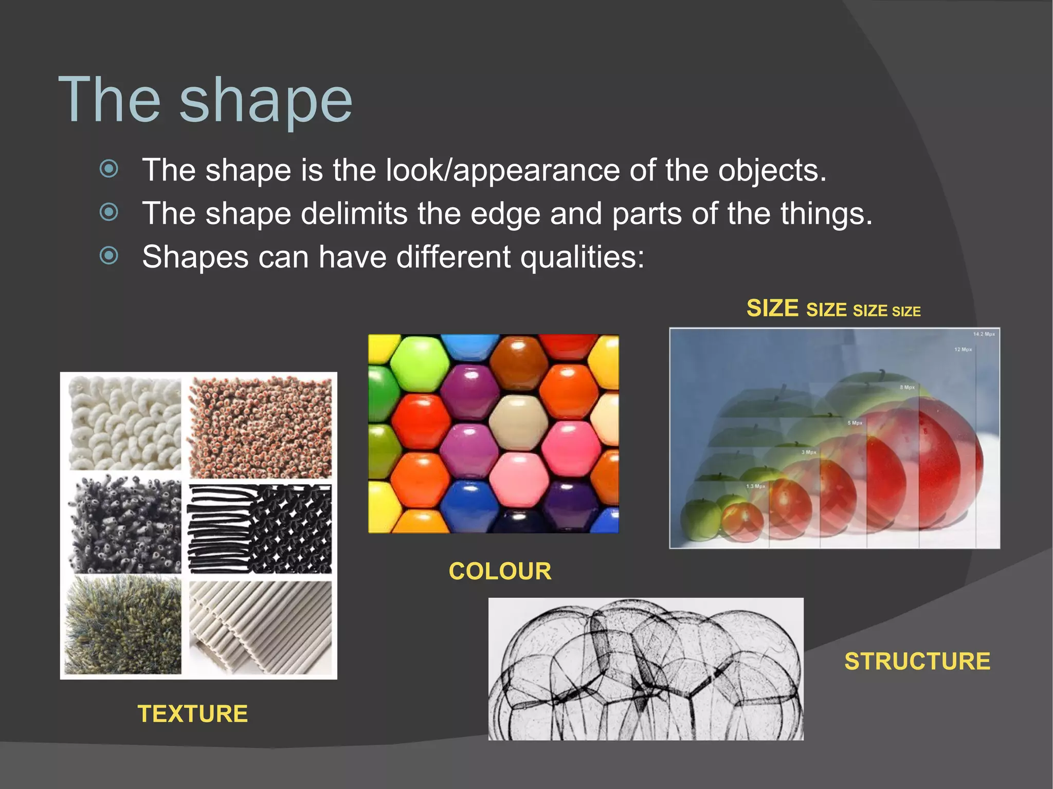 The shape The shape is the look/appearance of the objects. The shape delimits the edge and parts of the things. Shapes can have different qualities: STRUCTURE SIZE  SIZE  SIZE  SIZE TEXTURE COLOUR 