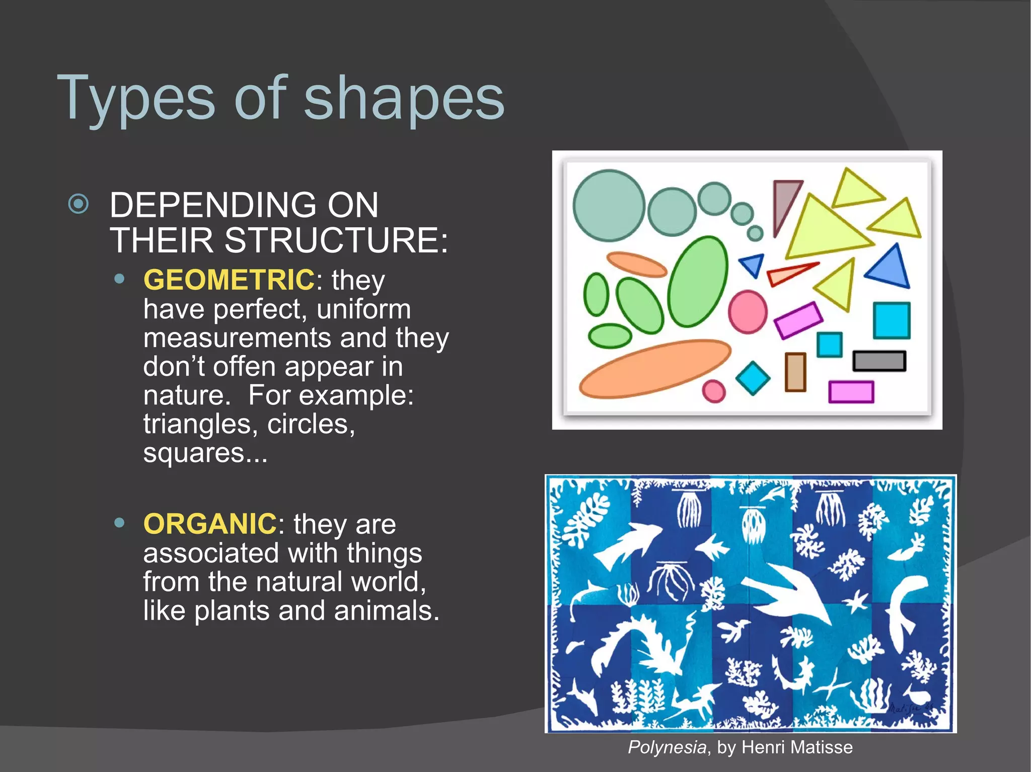 Types of shapes DEPENDING ON THEIR STRUCTURE: GEOMETRIC : they have perfect, uniform measurements and they don’t offen appear in nature.  For example: triangles, circles, squares... ORGANIC : they are associated with things from the natural world, like plants and animals. Polynesia , by Henri Matisse 
