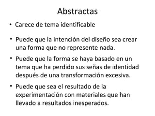 Abstractas Carece de tema identificable Puede que la intención del diseño sea crear una forma que no represente nada. Puede que la forma se haya basado en un tema que ha perdido sus señas de identidad después de una transformación excesiva.  Puede que sea el resultado de la experimentación con materiales que han llevado a resultados inesperados. 