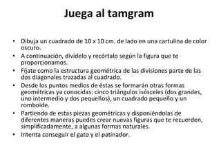 Juega al tamgram  Dibuja un cuadrado de 10 x 10 cm. de lado en una cartulina de color oscuro.  A continuación, divídelo y recórtalo según la figura que te proporcionamos.  Fíjate como la estructura geométrica de las divisiones parte de las dos diagonales trazadas al cuadrado.  Desde los puntos medios de éstas se formarán otras formas geométricas ya conocidas: cinco triángulos isósceles (dos grandes, uno intermedio y dos pequeños), un cuadrado pequeño y un romboide.  Partiendo de estas piezas geométricas y disponiéndolas de diferentes maneras puedes crear nuevas figuras que te recuerden, simplificadamente, a algunas formas naturales.  Intenta conseguir el gato y el patinador.  
