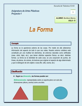 Escuela de Talentos-5143

Asignatura de Artes Plásticas                                                            1
Proyecto-1
                                                                ALUMNO: Bonifacio Marcos
                                                                              AULA: 4D




La forma es la apariencia externa de las cosas. Por medio de ella obtenemos
información del aspecto de todo lo que nos rodea. Nuestro entorno cotidiano está
constituido por una multitud de elementos, de entornos naturales como artificiales
(casa, árbol, lápiz, etc.), que tienen distintos aspectos físicos, es decir, distintas
formas. La forma es la identidad de cada cosa, es una conjunción de puntos, de
líneas, de planos, de colores, de texturas que originan el aspecto de algo determinado
y que lo distinguen de otro objeto o cosa (flor, silla, cocina, etc.)




  A. Según su dimensión, las formas pueden ser:

   Bidimensionales: representadas sobre un soporte plano con solo dos
   dimensiones (altura y ancho) como una letra.
 