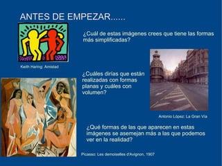 ANTES DE EMPEZAR...... ¿Cuál de estas imágenes crees que tiene las formas más simplificadas? ¿Cuáles dirías que están realizadas con formas  planas y cuáles con  volumen? ¿Qué formas de las que aparecen en estas  imágenes se asemejan más a las que podemos ver en la realidad? Keith Haring: Amistad Picasso: Les demoiselles d'Avignon, 1907 Antonio López: La Gran Vía 