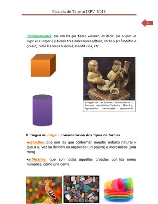 Escuela de Talento IEPV 5143

                                                                                  2



Tridimensionales, que son las que tienen volumen, es decir, que ocupan un
lugar en el espacio y tienen tres dimensiones (altura, ancho y profundidad o
grosor), como los seres humanos, los edificios, etc.




                                         Imagen de un formato tridimensional o
                                         formato escultórico.Cerámica Mochica,
                                         representa   personajes     preparando
                                         alimentos.




B. Según su origen, consideramos dos tipos de formas:

•naturales, que son las que conforman nuestro entorno natural y
que a su vez se dividen en orgánicas (un pájaro) e inorgánicas (una
roca).

•artificiales, que son todas aquellas creadas por los seres
humanos, como una cama.
 