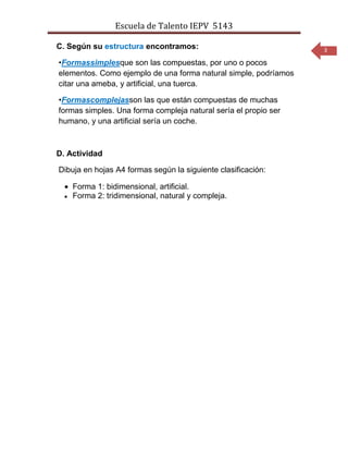 Escuela de Talento IEPV 5143

C. Según su estructura encontramos:                              3

•Formassimplesque son las compuestas, por uno o pocos
elementos. Como ejemplo de una forma natural simple, podríamos
citar una ameba, y artificial, una tuerca.

•Formascomplejasson las que están compuestas de muchas
formas simples. Una forma compleja natural sería el propio ser
humano, y una artificial sería un coche.



D. Actividad

Dibuja en hojas A4 formas según la siguiente clasificación:

    Forma 1: bidimensional, artificial.
    Forma 2: tridimensional, natural y compleja.
 