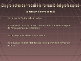 Substituir el llibre de text


He de ser jo l’autor del currículum


El meu currículum ha de ser coherent amb la meua concepció
de l’ensenyament aprenentatge


He de programar d’una altra manera


He d’avaluar la idioneïtat del que faig a partir d’un currículum
personal.
 