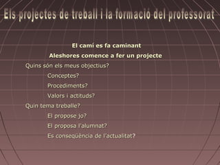 El camí es fa caminant
        Aleshores comence a fer un projecte
Quins són els meus objectius?
       Conceptes?
       Procediments?
       Valors i actituds?
Quin tema treballe?
       El propose jo?
       El proposa l’alumnat?
       Es conseqüència de l’actualitat?
                          l’actualitat
 