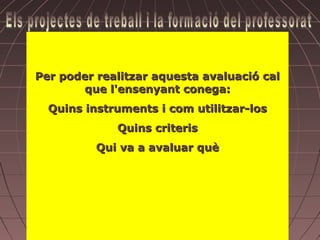 Hem d’avaluar
                   Participació
Per poder realitzar aquesta avaluació cal
                  Diversitat
       que l'ensenyant conega:
                  Iniciativa
                Idoneïtat
  Quins instruments i com utilitzar-los
                   Capacitat
              Quins criteris
                 Satisfacció
                   Satisfacció
          Qui va a avaluar què
              Relacions afectives
            Procés evolutiu individual
                   Flexibilitat
              La projecció del tema
             Estratègies cognitives
                       Etc.
 