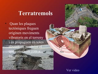 Terratremols
• Quan les plaques
tectòniques freguen
originen moviments
vibratoris en el terreny
i es propaguen en totes
direccions produint el
que coneixem com a
terratrèmols.
Ver video
 