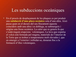 Les subduccions oceàniques
• En el procés de desplaçament de les plaques es pot produir
una subducció d’una placa oceànica sota d’una altra. Això
passa quan en el decurs del seu lliscament aquesta
coincideix amb una altra i es doblega, se submergeix i
origina una fossa oceànica. La calor que es genera fa que
s’esdevinguin erupcions volcàniques. La lava que expulsa
el volcà està formada pel magma, materials de l’interior de
la Terra que es troben a temperatures molt elevades i, que
en emergir a l’exterior i refredar-se, donaran lloc a la
formació d’illes volcàniques.
 