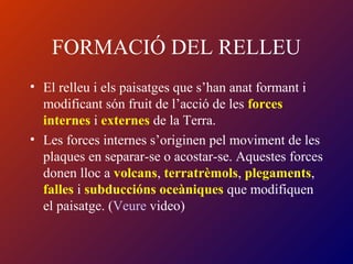 FORMACIÓ DEL RELLEU
• El relleu i els paisatges que s’han anat formant i
modificant són fruit de l’acció de les forces
internes i externes de la Terra.
• Les forces internes s’originen pel moviment de les
plaques en separar-se o acostar-se. Aquestes forces
donen lloc a volcans, terratrèmols, plegaments,
falles i subduccións oceàniques que modifiquen
el paisatge. (Veure video)
 