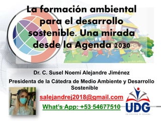 Dr. C. Susel Noemí Alejandre Jiménez
Presidenta de la Cátedra de Medio Ambiente y Desarrollo
Sostenible
salejandrej2018@gmail.com
What’s App: +53 54677510
La formación ambiental
para el desarrollo
sostenible. Una mirada
desde la Agenda 2030
 