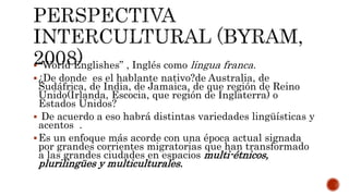 “World Englishes” , Inglés como lingua franca.
¿De donde es el hablante nativo?de Australia, de
Sudáfrica, de India, de Jamaica, de que región de Reino
Unido(Irlanda, Escocia, que región de Inglaterra) o
Estados Unidos?
 De acuerdo a eso habrá distintas variedades lingüísticas y
acentos .
Es un enfoque más acorde con una época actual signada
por grandes corrientes migratorias que han transformado
a las grandes ciudades en espacios multi-étnicos,
plurilingües y multiculturales.
 