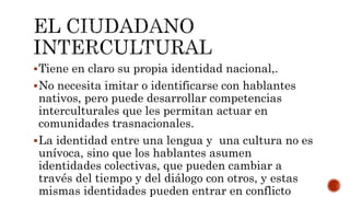 Tiene en claro su propia identidad nacional,.
No necesita imitar o identificarse con hablantes
nativos, pero puede desarrollar competencias
interculturales que les permitan actuar en
comunidades trasnacionales.
La identidad entre una lengua y una cultura no es
unívoca, sino que los hablantes asumen
identidades colectivas, que pueden cambiar a
través del tiempo y del diálogo con otros, y estas
mismas identidades pueden entrar en conflicto
 