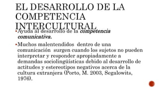 Ayuda al desarrollo de la competencia
comunicativa.
Muchos malentendidos dentro de una
comunicación surgen cuando los sujetos no pueden
interpretar y responder apropiadamente a
demandas sociolingüísticas debido al desarrollo de
actitudes y estereotipos negativos acerca de la
cultura extranjera (Porto, M. 2003, Segalowits,
1976).
 