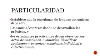 Establece que la enseñanza de lenguas extranjeras
debe ser:
 sensible al contexto donde se desarrollan las
prácticas, y
los estudiantes practicantes deben observar sus
actos de enseñanza, evaluarlos, identificar
problemas y encontrar soluciones individual o
colectivamente.
 