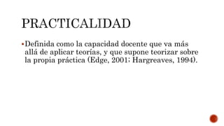 Definida como la capacidad docente que va más
allá de aplicar teorías, y que supone teorizar sobre
la propia práctica (Edge, 2001; Hargreaves, 1994).
 