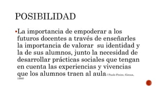 La importancia de empoderar a los
futuros docentes a través de enseñarles
la importancia de valorar su identidad y
la de sus alumnos, junto la necesidad de
desarrollar prácticas sociales que tengan
en cuenta las experiencias y vivencias
que los alumnos traen al aula.( Paulo Freire, Giroux,
1988)
 