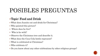 Topic: Food and Drink
 What does Juanito eat and drink for Christmas?
 Who painted this picture?
 Where does he live?
 Who is he with?
 Observe the Christmas tree and describe it.
 What does the Coca Cola bottle represent?
 What is celebrated at Christmas?
 Who celebrate it?
 Do you know about any other celebrations by other religious groups?
 