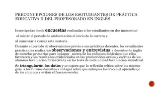 Investigadas desde encuestas realizadas a los estudiantes en dos momentos:
al iniciar el período de ambientación al inicio de la carrera y
al comenzar a cursar esta materia.
Durante el período de observaciones previo a sus prácticas docentes, los estudiantes
practicantes realizarán observaciones y entrevistas a docentes de inglés
de escuelas primarias para indagar acerca de los enfoques didácticos que ellos
favorecen y los resultados evidenciados en las producciones orales y escritas de los
alumnos (evaluación formativa) y en los tests de cada unidad (evaluación sumativa).
Se triangularán los datos y se espera que la reflexión crítica sobre los mismos
guíe a los futuros docentes a indagar sobre que enfoques favorecen el aprendizaje
de los alumnos y evitan el fracaso escolar.
 