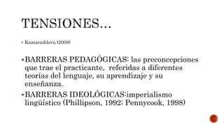  Kamaradilevu (2008)
BARRERAS PEDAGÓGICAS: las preconcepciones
que trae el practicante, referidas a diferentes
teorías del lenguaje, su aprendizaje y su
enseñanza.
BARRERAS IDEOLÓGICAS:imperialismo
lingüístico (Phillipson, 1992; Pennycook, 1998)
 