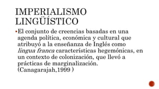 El conjunto de creencias basadas en una
agenda política, económica y cultural que
atribuyó a la enseñanza de Inglés como
lingua franca características hegemónicas, en
un contexto de colonización, que llevó a
prácticas de marginalización.
(Canagarajah,1999 )
 