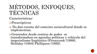 Características:
Prescriptivos
 No dan cuenta del contexto sociocultural donde se
implementan.
Generados desde centros de poder se
transformaban en agendas políticas y vehículo del
imperialismo lingüístico (Pennycook (1989),
Holliday (1994) Phillipson (1992).
 