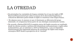  Se priorizaban las variedades de lengua estándar (en el caso de inglés el RP,
Received Pronunciation) por sobre la riqueza de la diversidad lingüística y
cultural de diferentes países donde el inglés se constituye como lingua franca.
 En algunos casos, la manera en que el dominante se diferencia del grupo
dominado y lo estigmatiza forma parte de una ideología esencialmente racista.
 De acuerdo a Barboni(2012:9)”el complejo status del Inglés necesita ser analizado
desde los efectos sociales y políticos del colonialismo norteamericano o inglés sobre
Latinoamérica, que se remontan a 1810 en Sudamérica, y que en Argentina
históricamente han legitimado prácticas de enseñanza de inglés como lengua
extranjera (ELT) desde la perspectiva de la “otredad”.
 