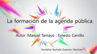 La formación de la agenda pública.
Autor :Manuel Tamayo , Ernesto Carrillo.
Geraldine Rachelie Guerrero Martínez.
 