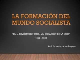 LA FORMACIÓN DEL
MUNDO SOCIALISTA
“De la REVOLUCIÓN RUSA a la CREACIÓN DE LA URSS”
1917 - 1922
Prof. Fernando de los Ángeles
 