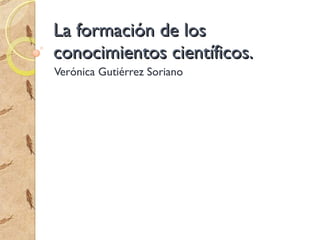 La formación de los conocimientos científicos. Verónica Gutiérrez Soriano 