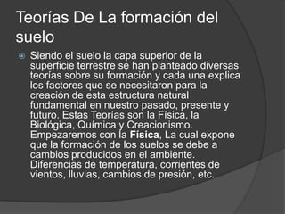 Teorías De La formación del
suelo
   Siendo el suelo la capa superior de la
    superficie terrestre se han planteado diversas
    teorías sobre su formación y cada una explica
    los factores que se necesitaron para la
    creación de esta estructura natural
    fundamental en nuestro pasado, presente y
    futuro. Estas Teorías son la Física, la
    Biológica, Química y Creacionismo.
    Empezaremos con la Física, La cual expone
    que la formación de los suelos se debe a
    cambios producidos en el ambiente.
    Diferencias de temperatura, corrientes de
    vientos, lluvias, cambios de presión, etc.
 