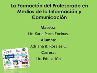 La Formación del Profesorado en Medios de la Información y Comunicación  Maestra: Lic. Karla Parra Encinas. Alumna: Adriana B. Rosales C. Carrera: Lic. Educación  