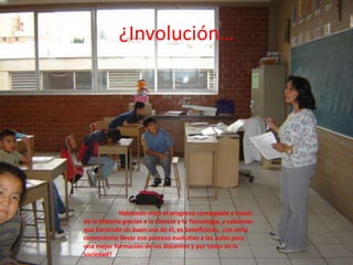 ¿Involución…	Habiendo visto el progreso conseguido a través de la Historia gracias a la Ciencia y la Tecnología, y sabiendo que haciendo un buen uso de él, es beneficioso,  ¿no sería conveniente llevar ese proceso evolutivo a las aulas para una mejor formación de los discentes y por tanto de la sociedad?