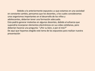 	Debido a lo anteriormente expuesto y a que estamos en una sociedad en constante cambio, pensamos que los docentes, a los cuales consideramos unos organismos importantes en el desarrollo de los niños y adolescentes, deberían tener una formación adecuada.Esto podría generar molestias en algunos docentes, debido al esfuerzo que supondría incorporar elementos electrónicos en sus vidas cotidianas, pero deberían hacerse una pregunta: “¿Por su bien, o por el mío?”De aquí que hayamos elegido este tema de los expuestos para realizar nuestra presentación