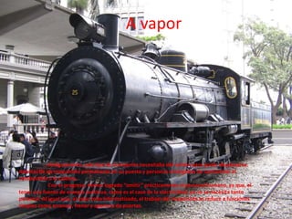 A vapord	Antiguamente, este tipo de transporte necesitaba del carbón para poder desplazarse. Además de un maquinista permanente en su puesto y personas encargadas de suministrar el combustible a la caldera.	Con el progreso, hemos logrado “omitir” prácticamente al personal humano, ya que, al tener una fuente de energía continua, como es el caso de la electricidad, ya no se necesita tanto personal. Al igual que, al estar todo informatizado, el trabajo del maquinista se reduce a funciones simples como arrancar, frenar y apertura de puertas.