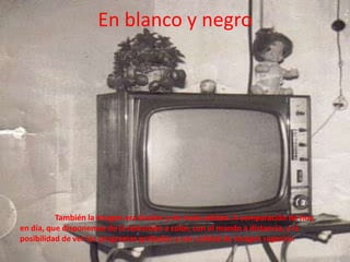 En blanco y negro	También la imagen era bicolor y de mala calidad. A comparación de hoy en día, que disponemos de la televisión a color, con el mando a distancia, y la posibilidad de ver los programas grabados y con calidad de imagen superior.