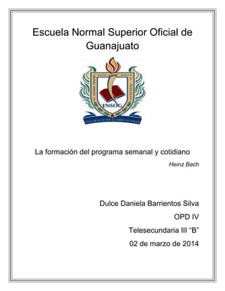 Escuela Normal Superior Oficial de
Guanajuato

La formación del programa semanal y cotidiano
Heinz Bach

Dulce Daniela Barrientos Silva
OPD IV
Telesecundaria III “B”
02 de marzo de 2014

 