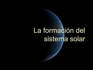 La formación del
   sistema solar
 