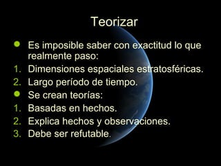 Teorizar
 Es imposible saber con exactitud lo que
   realmente paso:
1. Dimensiones espaciales estratosféricas.
2. Largo período de tiempo.
 Se crean teorías:
1. Basadas en hechos.
2. Explica hechos y observaciones.
3. Debe ser refutable.
 