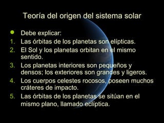 Teoría del origen del sistema solar

 Debe explicar:
1. Las órbitas de los planetas son elípticas.
2. El Sol y los planetas orbitan en el mismo
   sentido.
3. Los planetas interiores son pequeños y
   densos; los exteriores son grandes y ligeros.
4. Los cuerpos celestes rocosos, poseen muchos
   cráteres de impacto.
5. Las órbitas de los planetas se sitúan en el
   mismo plano, llamado eclíptica.
 