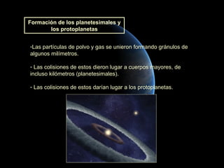 Formación de los planetesimales y
       los protoplanetas


-Las partículas de polvo y gas se unieron formando gránulos de
algunos milímetros.

- Las colisiones de estos dieron lugar a cuerpos mayores, de
incluso kilómetros (planetesimales).

- Las colisiones de estos darían lugar a los protoplanetas.
 