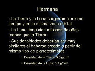 Hermana
- La Tierra y la Luna surgieron al mismo
tiempo y en la misma zona orbital.
- La Luna tiene cien millones de años
menos que la Tierra.
- Sus densidades deberían ser muy
similares al haberse creado a partir del
mismo tipo de planetesimales.
        Densidad de la Tierra: 5,5 g/cm3
        Densidad de la Luna: 3,3 g/cm3
 