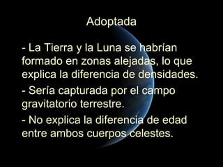 Adoptada

- La Tierra y la Luna se habrían
formado en zonas alejadas, lo que
explica la diferencia de densidades.
- Sería capturada por el campo
gravitatorio terrestre.
- No explica la diferencia de edad
entre ambos cuerpos celestes.
 