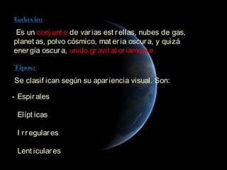 Galaxia:
 Es un conj unt o de var ias est r ellas, nubes de gas,
planet as, polvo cósmico, mat er ia oscur a, y quizá
ener gía oscur a, unido gr avit at or iament e.

Tipos:
 Se clasif ican según su apar iencia visual. Son:

- Espir ales

- Elípt icas

- I r r egular es

- Lent icular es
 