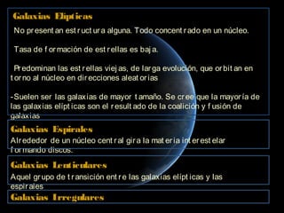 Galaxias Elípticas
-No pr esent an est r uct ur a alguna. Todo concent r ado en un núcleo.

-Tasa de f or mación de est r ellas es baj a.

-Pr edominan las est r ellas viej as, de lar ga evolución, que or bit an en
t or no al núcleo en dir ecciones aleat or ias

-Suelen ser las galaxias de mayor t amaño. Se cr ee que la mayor ía de
las galaxias elípt icas son el r esult ado de la coalición y f usión de
galaxias
Galaxias Espirales
Alr ededor de un núcleo cent r al gir a la mat er ia int er est elar
f or mando discos.
Galaxias Lenticulares
Aquel gr upo de t r ansición ent r e las galaxias elípt icas y las
espir ales
Galaxias Irregulares
 